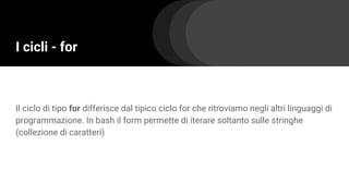 I cicli - for
Il ciclo di tipo for differisce dal tipico ciclo for che ritroviamo negli altri linguaggi di
programmazione. In bash il form permette di iterare soltanto sulle stringhe
(collezione di caratteri)
 