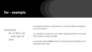 for - esempio
#!/bin/bash
for i in $( ls ); do
echo item: $i
done
In questo esempio, stampiamo i contenuti della cartella in
cui ci troviamo.
La variabile i conterrà i vari valori rappresentanti i nomi dei
file contenuti nella cartella.
La parola chiave done indica la terminazione del blocco di
istruzioni del ciclo.
 