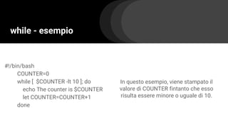 while - esempio
#!/bin/bash
COUNTER=0
while [ $COUNTER -lt 10 ]; do
echo The counter is $COUNTER
let COUNTER=COUNTER+1
done
In questo esempio, viene stampato il
valore di COUNTER fintanto che esso
risulta essere minore o uguale di 10.
 