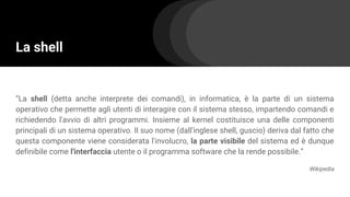 La shell
“La shell (detta anche interprete dei comandi), in informatica, è la parte di un sistema
operativo che permette agli utenti di interagire con il sistema stesso, impartendo comandi e
richiedendo l'avvio di altri programmi. Insieme al kernel costituisce una delle componenti
principali di un sistema operativo. Il suo nome (dall'inglese shell, guscio) deriva dal fatto che
questa componente viene considerata l'involucro, la parte visibile del sistema ed è dunque
definibile come l'interfaccia utente o il programma software che la rende possibile.”
Wikipedia
 