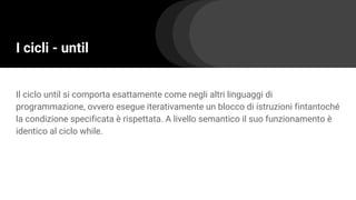 I cicli - until
Il ciclo until si comporta esattamente come negli altri linguaggi di
programmazione, ovvero esegue iterativamente un blocco di istruzioni fintantoché
la condizione specificata è rispettata. A livello semantico il suo funzionamento è
identico al ciclo while.
 