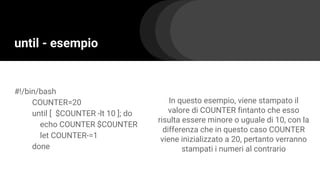 until - esempio
#!/bin/bash
COUNTER=20
until [ $COUNTER -lt 10 ]; do
echo COUNTER $COUNTER
let COUNTER-=1
done
In questo esempio, viene stampato il
valore di COUNTER fintanto che esso
risulta essere minore o uguale di 10, con la
differenza che in questo caso COUNTER
viene inizializzato a 20, pertanto verranno
stampati i numeri al contrario
 