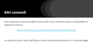 Altri comandi
Una trattazione esaustiva delle funzionalità e dei comandi di bash è disponibile al
seguente indirizzo
https://www.gnu.org/software/bash/manual/html_node/
un ulteriore aiuto è dato dall’help in linea, richiamabile attraverso il comando man.
 