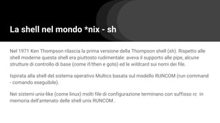 La shell nel mondo *nix - sh
Nel 1971 Ken Thompson rilascia la prima versione della Thompson shell (sh). Rispetto alle
shell moderne questa shell era piuttosto rudimentale: aveva il supporto alle pipe, alcune
strutture di controllo di base (come if/then e goto) ed le wildcard sui nomi dei file.
Ispirata alla shell del sistema operativo Multics basata sul modello RUNCOM (run command
- comando eseguibile).
Nei sistemi unix-like (come linux) molti file di configurazione terminano con suffisso rc in
memoria dell’antenato delle shell unix RUNCOM .
 