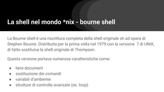 La shell nel mondo *nix - bourne shell
La Bourne shell è una riscrittura completa della shell originale sh ad opera di
Stephen Bourne. Distribuita per la prima volta nel 1979 con la versione 7 di UNIX,
di fatto sostituiva la shell originale di Thompson.
Questa versione portava numerose caratteristiche come:
● here document
● sostituzione dei comandi
● variabili d’ambiente
● strutture di controllo avanzate (es. loop)
 