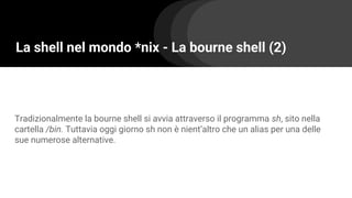 La shell nel mondo *nix - La bourne shell (2)
Tradizionalmente la bourne shell si avvia attraverso il programma sh, sito nella
cartella /bin. Tuttavia oggi giorno sh non è nient’altro che un alias per una delle
sue numerose alternative.
 