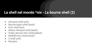 La shell nel mondo *nix - La bourne shell (2)
● Almquist shell (ash)
● Bourne-Again shell (bash)
● Korn shell (ksh)
● Debian Almquist shell (dash)
● Public domain Korn shell (pdksh)
● MirBSD Korn shell (mksh)
● Z shell (zsh)
● Busybox
 