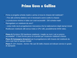 Prima Uovo o Gallina
● Prima si progetta scheda madre o prima si trova lo chassis del notebook?
- Fino allo schema elettrico non è necessario avere scelto lo chassis
● La produzione minima in Italia con costi accessibili : 250 schede madri
● Riprogettare un notebook da zero?
- costa molto sia la progettazione meccanica che la realizzazione degli stampi iniziali
● Riutilizzare notebook x86 senza mobo e CPU x86, possibilmente MXM video.
● Piano A:Fornitore 250 barebone notebook ( meglio se mxm ) ad un prezzo
accettabile? O farsi fornire pezzi di ricambio per ricostruire notebook chassis
● Piano B:Campagna donazioni per la progettazione dell chassis del notebook da
zero e per fare lo stampo iniziale
● Piano Y: DIY chassis , fornire i file cad 3D dello chassis ed indicare service in grado
di stamparlo
 