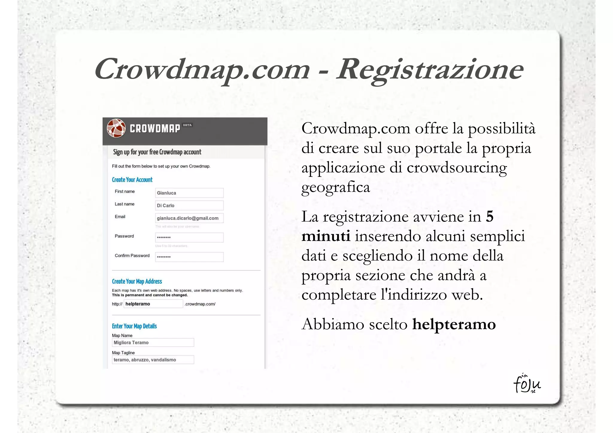 Crowdmap.com - Registrazione
             Crowdmap.com offre la possibilità
             di creare sul suo portale la propria
             applicazione di crowdsourcing
             geografica
             La registrazione avviene in 5
             minuti inserendo alcuni semplici
             dati e scegliendo il nome della
             propria sezione che andrà a
             completare l'indirizzo web.
             Abbiamo scelto helpteramo
 