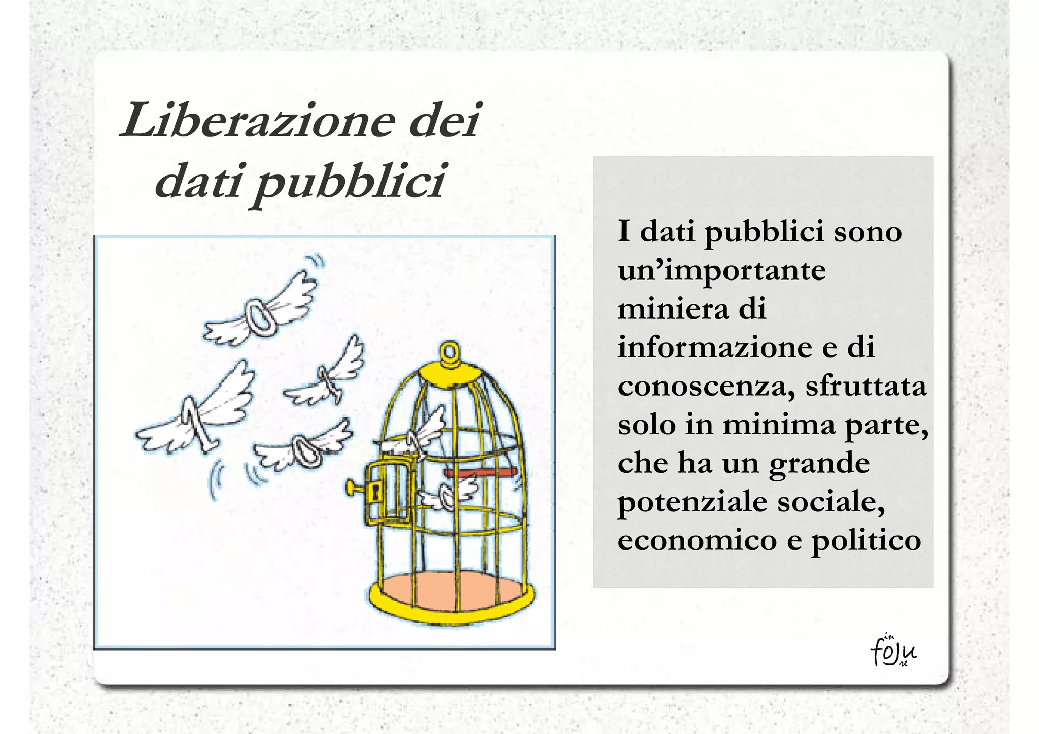 Liberazione dei
 dati pubblici
                  I dati pubblici sono
                  un’importante
                  miniera di
                  informazione e di
                  conoscenza, sfruttata
                  solo in minima parte,
                  che ha un grande
                  potenziale sociale,
                  economico e politico
 