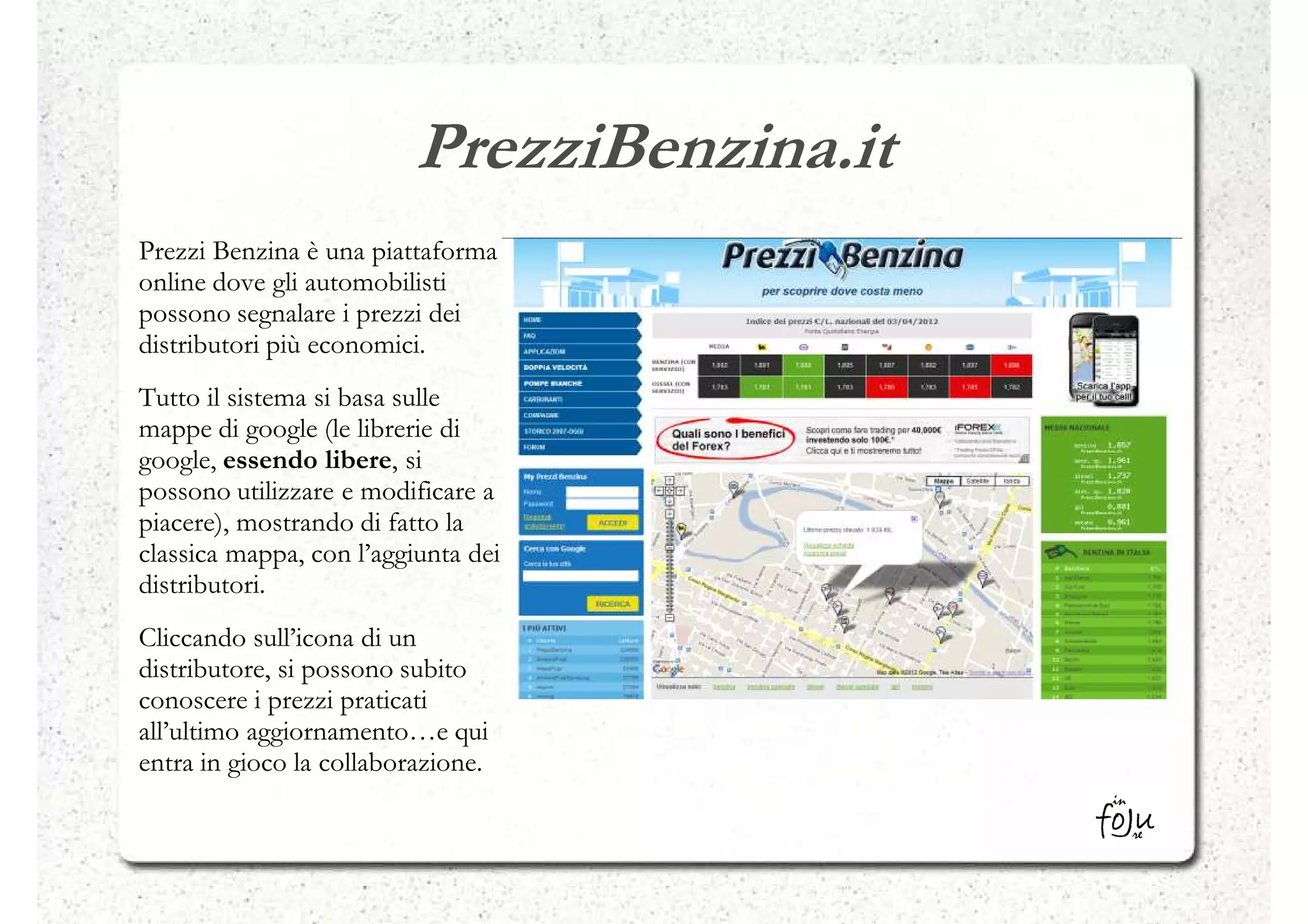 PrezziBenzina.it
Prezzi Benzina è una piattaforma
online dove gli automobilisti
possono segnalare i prezzi dei
distributori più economici.
Tutto il sistema si basa sulle
mappe di google (le librerie di
google, essendo libere, si
possono utilizzare e modificare a
piacere), mostrando di fatto la
classica mappa, con l’aggiunta dei
distributori.
Cliccando sull’icona di un
distributore, si possono subito
conoscere i prezzi praticati
all’ultimo aggiornamento…e qui
entra in gioco la collaborazione.
 