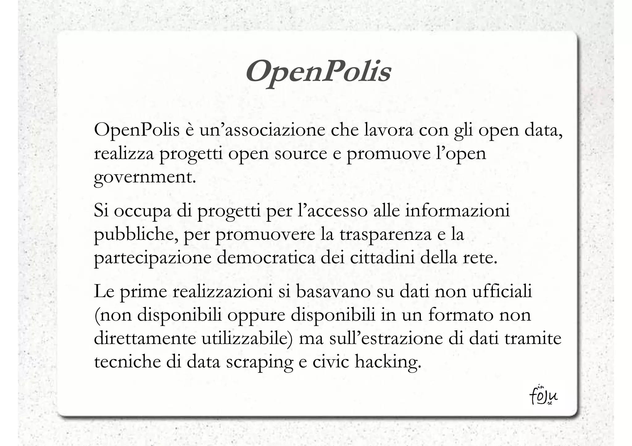 OpenPolis
OpenPolis è un’associazione che lavora con gli open data,
realizza progetti open source e promuove l’open
government.
Si occupa di progetti per l’accesso alle informazioni
pubbliche, per promuovere la trasparenza e la
partecipazione democratica dei cittadini della rete.
Le prime realizzazioni si basavano su dati non ufficiali
(non disponibili oppure disponibili in un formato non
direttamente utilizzabile) ma sull’estrazione di dati tramite
tecniche di data scraping e civic hacking.
 