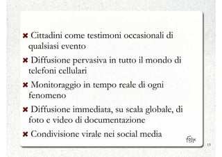 Cittadini come testimoni occasionali di
qualsiasi evento
 Diffusione pervasiva in tutto il mondo di
telefoni cellulari
 Monitoraggio in tempo reale di ogni
fenomeno
 Diffusione immediata, su scala globale, di
foto e video di documentazione
 Condivisione virale nei social media
                                              15
 