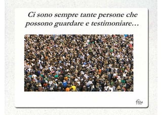 Ci sono sempre tante persone che
possono guardare e testimoniare…
 