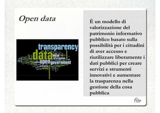 Open data   È un modello di
            valorizzazione del
            patrimonio informativo
            pubblico basato sulla
            possibilità per i cittadini
            di aver accesso e
            riutilizzare liberamente i
            dati pubblici per creare
            servizi e strumenti
            innovativi e aumentare
            la trasparenza nella
            gestione della cosa
            pubblica
 
