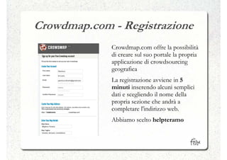 Crowdmap.com - Registrazione
             Crowdmap.com offre la possibilità
             di creare sul suo portale la propria
             applicazione di crowdsourcing
             geografica
             La registrazione avviene in 5
             minuti inserendo alcuni semplici
             dati e scegliendo il nome della
             propria sezione che andrà a
             completare l'indirizzo web.
             Abbiamo scelto helpteramo
 
