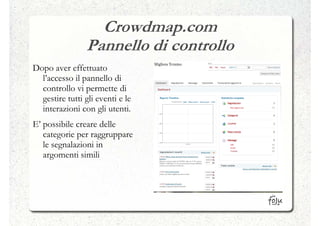Crowdmap.com
                Pannello di controllo
Dopo aver effettuato
  l’accesso il pannello di
  controllo vi permette di
  gestire tutti gli eventi e le
  interazioni con gli utenti.
E’ possibile creare delle
   categorie per raggruppare
   le segnalazioni in
   argomenti simili
 