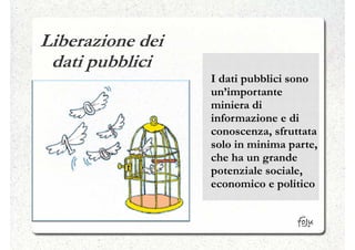 Liberazione dei
 dati pubblici
                  I dati pubblici sono
                  un’importante
                  miniera di
                  informazione e di
                  conoscenza, sfruttata
                  solo in minima parte,
                  che ha un grande
                  potenziale sociale,
                  economico e politico
 