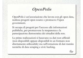 OpenPolis
OpenPolis è un’associazione che lavora con gli open data,
realizza progetti open source e promuove l’open
government.
Si occupa di progetti per l’accesso alle informazioni
pubbliche, per promuovere la trasparenza e la
partecipazione democratica dei cittadini della rete.
Le prime realizzazioni si basavano su dati non ufficiali
(non disponibili oppure disponibili in un formato non
direttamente utilizzabile) ma sull’estrazione di dati tramite
tecniche di data scraping e civic hacking.
 