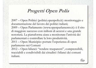 Progetti Open Polis
2007 – Open Politici (politici.openpolis.it): monitoraggio e
documentazione del lavoro dei politici italiani;
2009 – Open Parlamento (www.openparlamento.it): è il sito
di maggiore successo con milioni di accessi e una grande
notorietà. La piattaforma aiuta a monitorare l’attività dei
parlamentari e controllare la loro produttività.
2011 – Open Municipio: portare l’esperienza di open
parlamento nei Comuni
2012 – Open bilanci: “rendere trasparenti”, comprensibili,
tracciabili e condivisibili dai cittadini i bilanci dei comuni
italiani.
 