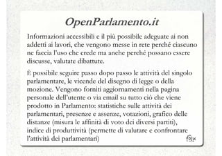OpenParlamento.it
Informazioni accessibili e il più possibile adeguate ai non
addetti ai lavori, che vengono messe in rete perché ciascuno
ne faccia l’uso che crede ma anche perché possano essere
discusse, valutate dibattute.
È possibile seguire passo dopo passo le attività del singolo
parlamentare, le vicende del disegno di legge o della
mozione. Vengono forniti aggiornamenti nella pagina
personale dell’utente o via email su tutto ciò che viene
prodotto in Parlamento: statistiche sulle attività dei
parlamentari, presenze e assenze, votazioni, grafico delle
distanze (misura le affinità di voto dei diversi partiti),
indice di produttività (permette di valutare e confrontare
l’attività dei parlamentari)
 
