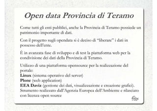 Open data Provincia di Teramo
Come tutti gli enti pubblici, anche la Provincia di Teramo possiede un
patrimonio importante di dati.
Con il progetto sugli opendata si è deciso di “liberare” i dati in
possesso dell’ente.
È in avanzata fase di sviluppo e di test la piattaforma web per la
condivisione dei dati della Provincia di Teramo.
Utilizzo di una piattaforma opensource per la realizzazione del
portale:
Linux (sistema operativo del server)
Plone (web application)
EEA Daviz (gestione dei dati, visualizzazione e creazione grafici).
Strumento realizzato dall’Agenzia Europea dell’Ambiente e rilasciato
con licenza open source
 