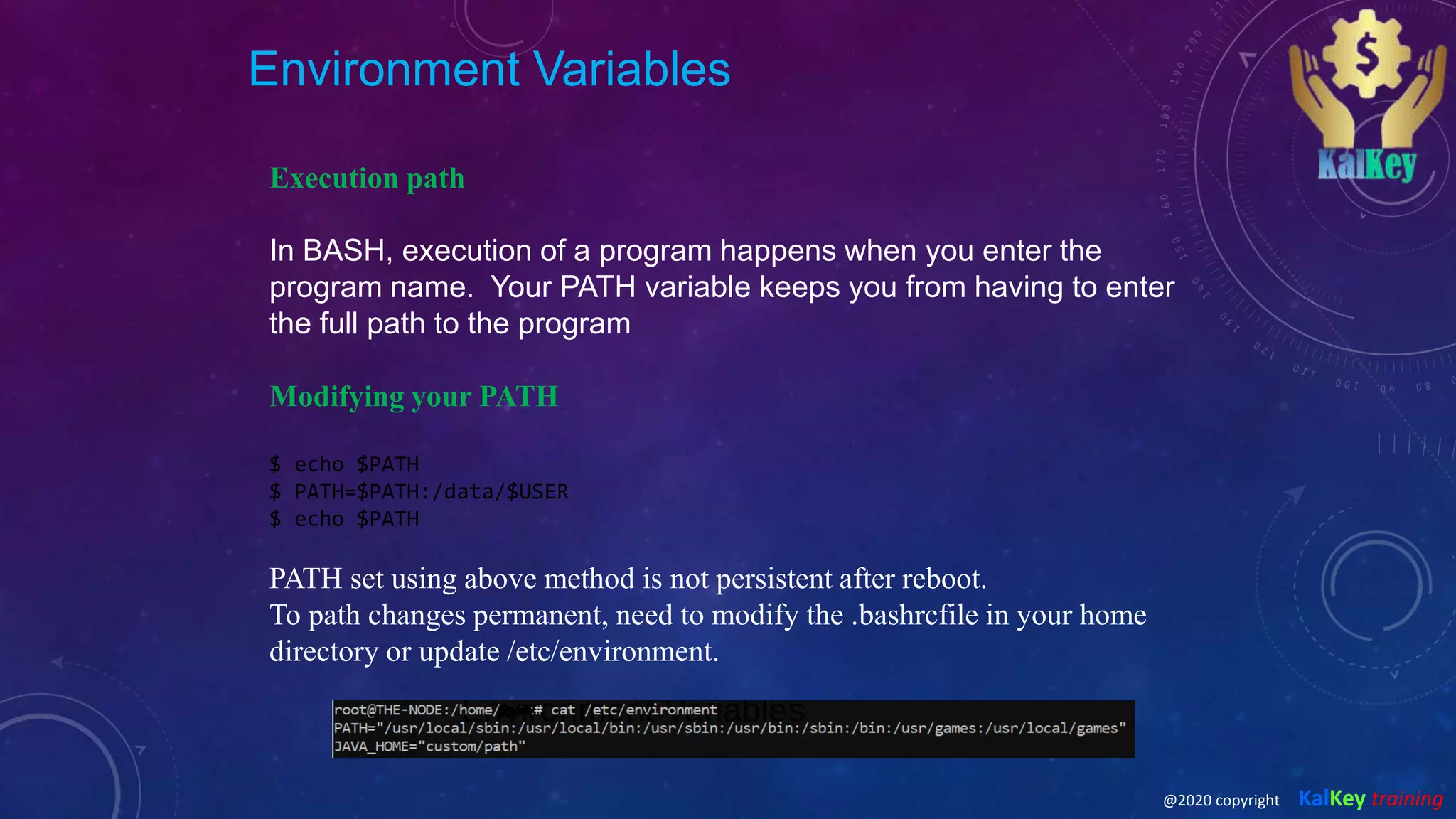 Environment Variables
Execution path
In BASH, execution of a program happens when you enter the
program name. Your PATH variable keeps you from having to enter
the full path to the program
Modifying your PATH
$ echo $PATH
$ PATH=$PATH:/data/$USER
$ echo $PATH
PATH set using above method is not persistent after reboot.
To path changes permanent, need to modify the .bashrcfile in your home
directory or update /etc/environment.
@2020 copyright KalKey training
 