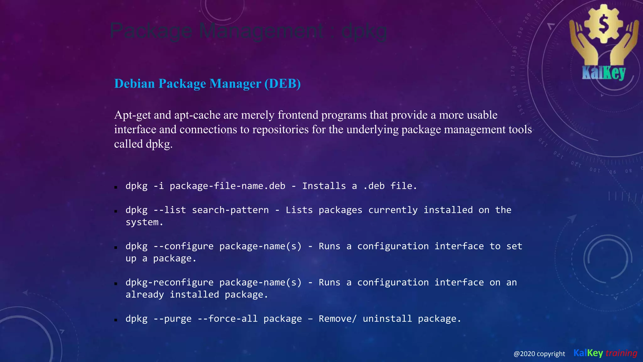 Package Management : dpkg
Debian Package Manager (DEB)
Apt-get and apt-cache are merely frontend programs that provide a more usable
interface and connections to repositories for the underlying package management tools
called dpkg.
 dpkg -i package-file-name.deb - Installs a .deb file.
 dpkg --list search-pattern - Lists packages currently installed on the
system.
 dpkg --configure package-name(s) - Runs a configuration interface to set
up a package.
 dpkg-reconfigure package-name(s) - Runs a configuration interface on an
already installed package.
 dpkg --purge --force-all package – Remove/ uninstall package.
@2020 copyright KalKey training
 