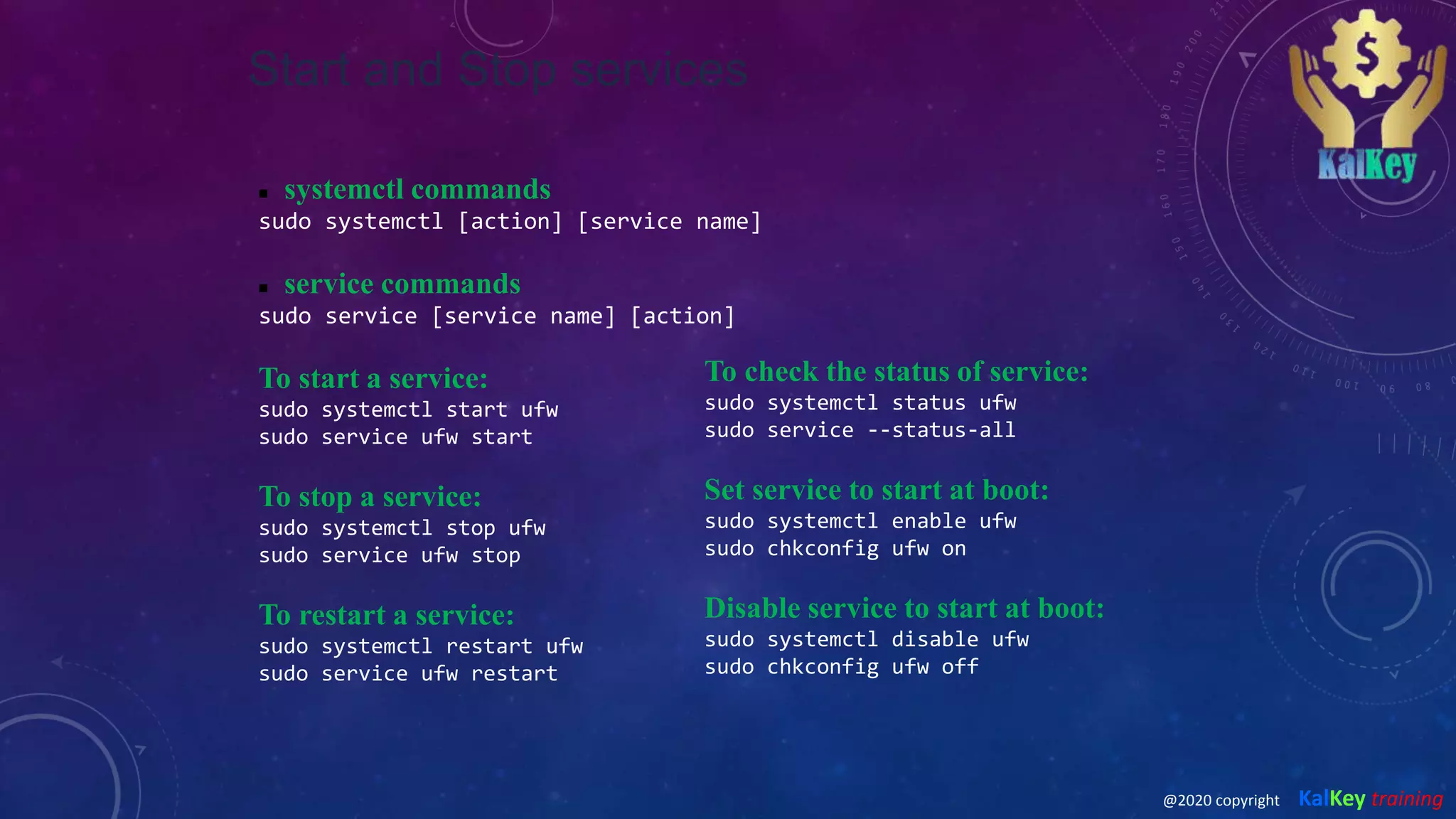 Start and Stop services
 systemctl commands
sudo systemctl [action] [service name]
 service commands
sudo service [service name] [action]
To start a service:
sudo systemctl start ufw
sudo service ufw start
To stop a service:
sudo systemctl stop ufw
sudo service ufw stop
To restart a service:
sudo systemctl restart ufw
sudo service ufw restart
To check the status of service:
sudo systemctl status ufw
sudo service --status-all
Set service to start at boot:
sudo systemctl enable ufw
sudo chkconfig ufw on
Disable service to start at boot:
sudo systemctl disable ufw
sudo chkconfig ufw off
@2020 copyright KalKey training
 
