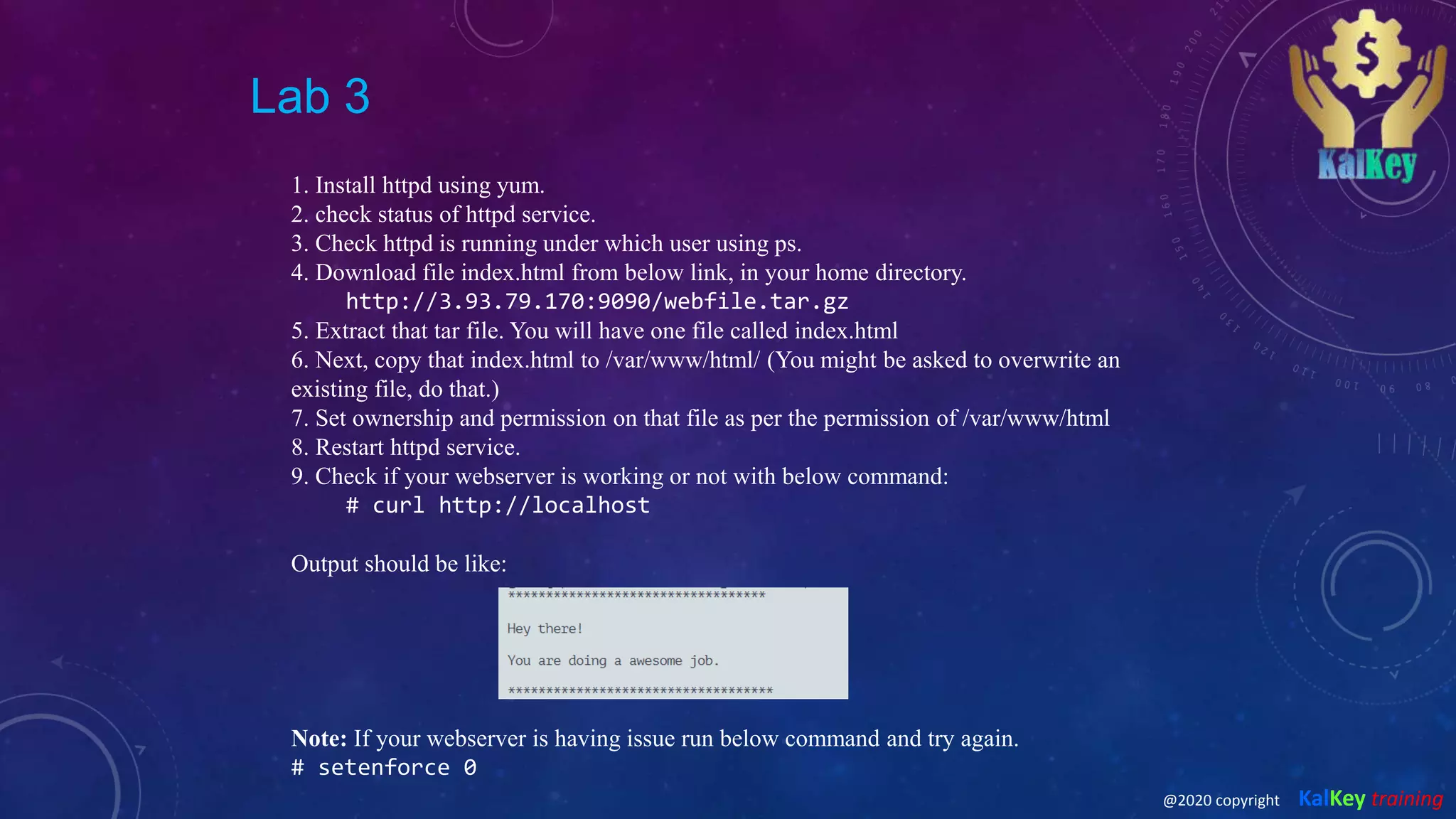 Lab 3
1. Install httpd using yum.
2. check status of httpd service.
3. Check httpd is running under which user using ps.
4. Download file index.html from below link, in your home directory.
http://3.93.79.170:9090/webfile.tar.gz
5. Extract that tar file. You will have one file called index.html
6. Next, copy that index.html to /var/www/html/ (You might be asked to overwrite an
existing file, do that.)
7. Set ownership and permission on that file as per the permission of /var/www/html
8. Restart httpd service.
9. Check if your webserver is working or not with below command:
# curl http://localhost
Output should be like:
Note: If your webserver is having issue run below command and try again.
# setenforce 0
@2020 copyright KalKey training
 