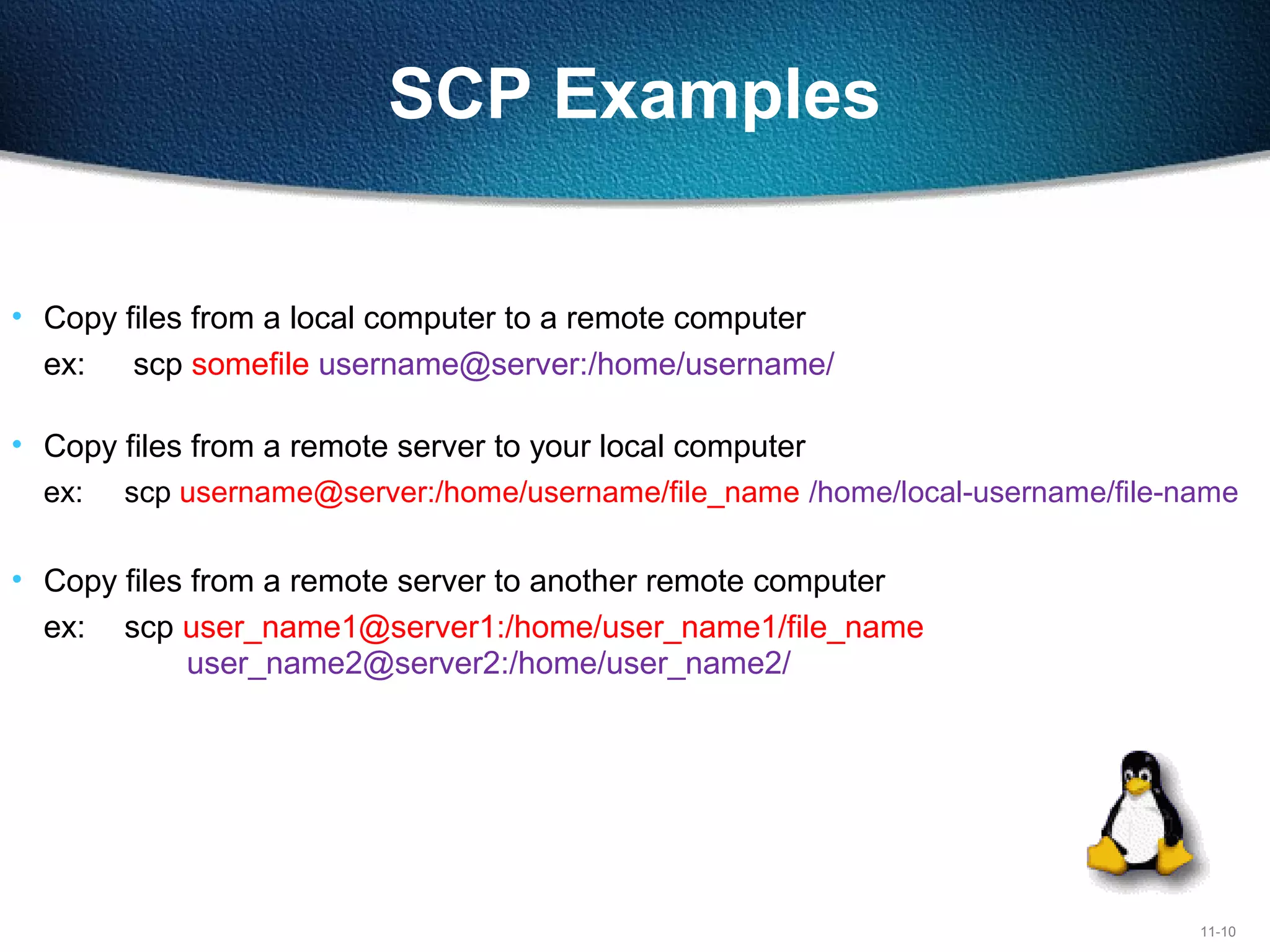 11-10
SCP Examples
• Copy files from a local computer to a remote computer
ex: scp somefile username@server:/home/username/
ser@remote.server.com:/home/user/
• Copy files from a remote server to your local computer
ex: scp username@server:/home/username/file_name /home/local-username/file-name
• Copy files from a remote server to another remote computer
ex: scp user_name1@server1:/home/user_name1/file_name
user_name2@server2:/home/user_name2/
 