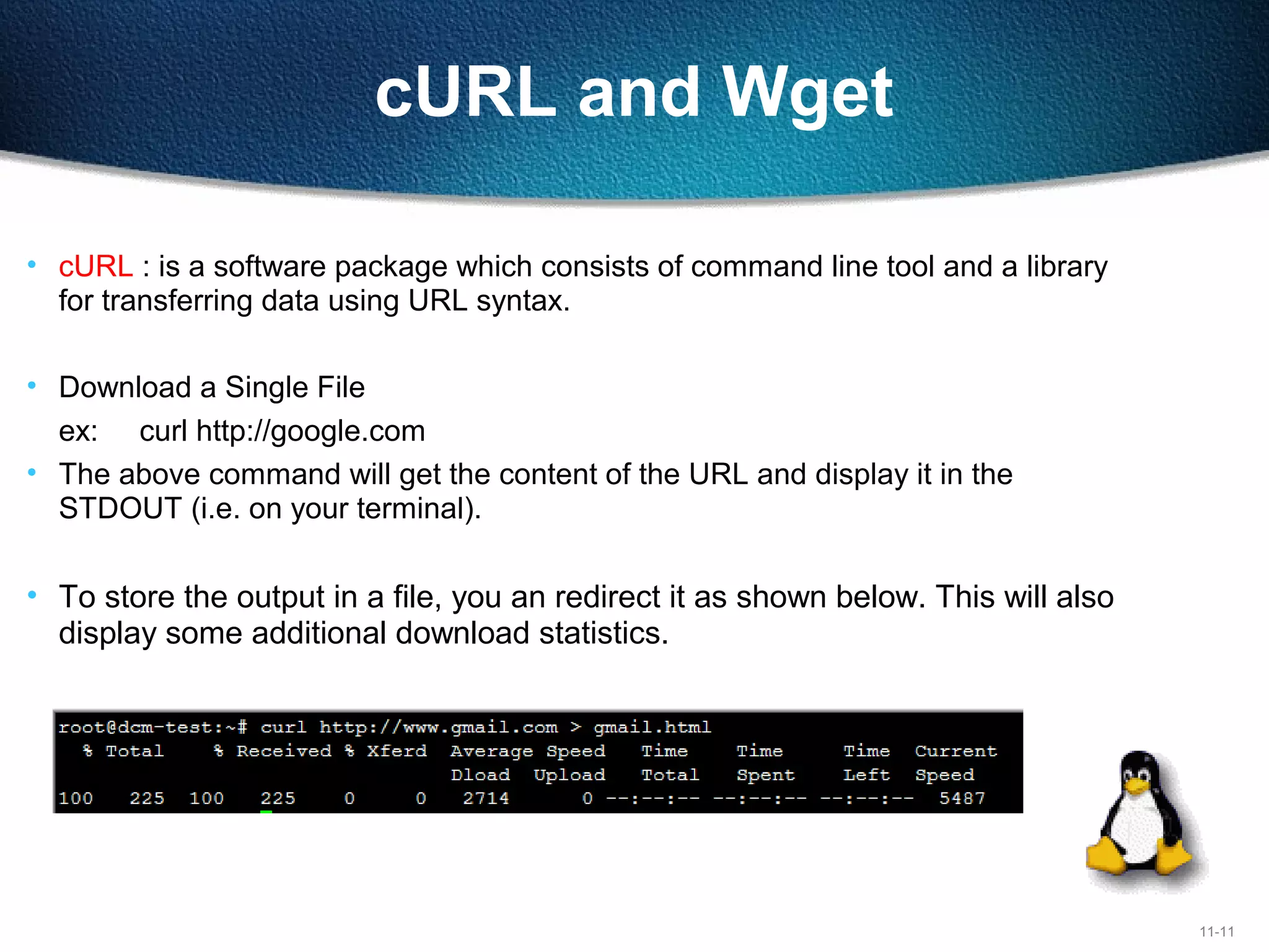 11-11
cURL and Wget
• cURL : is a software package which consists of command line tool and a library
for transferring data using URL syntax.
• Download a Single File
ex: curl http://google.com
• The above command will get the content of the URL and display it in the
STDOUT (i.e. on your terminal).
• To store the output in a file, you an redirect it as shown below. This will also
display some additional download statistics.
 