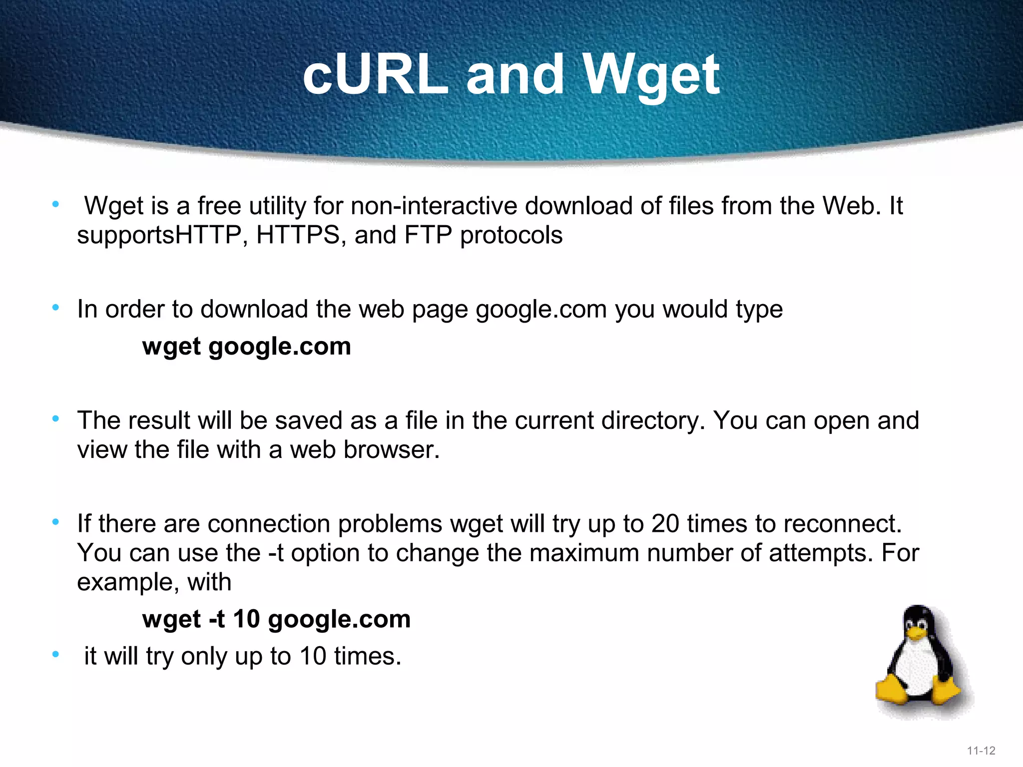 11-12
cURL and Wget
• Wget is a free utility for non-interactive download of files from the Web. It
supportsHTTP, HTTPS, and FTP protocols
• In order to download the web page google.com you would type
wget google.com
• The result will be saved as a file in the current directory. You can open and
view the file with a web browser.
• If there are connection problems wget will try up to 20 times to reconnect.
You can use the -t option to change the maximum number of attempts. For
example, with
wget -t 10 google.com
• it will try only up to 10 times.
 
