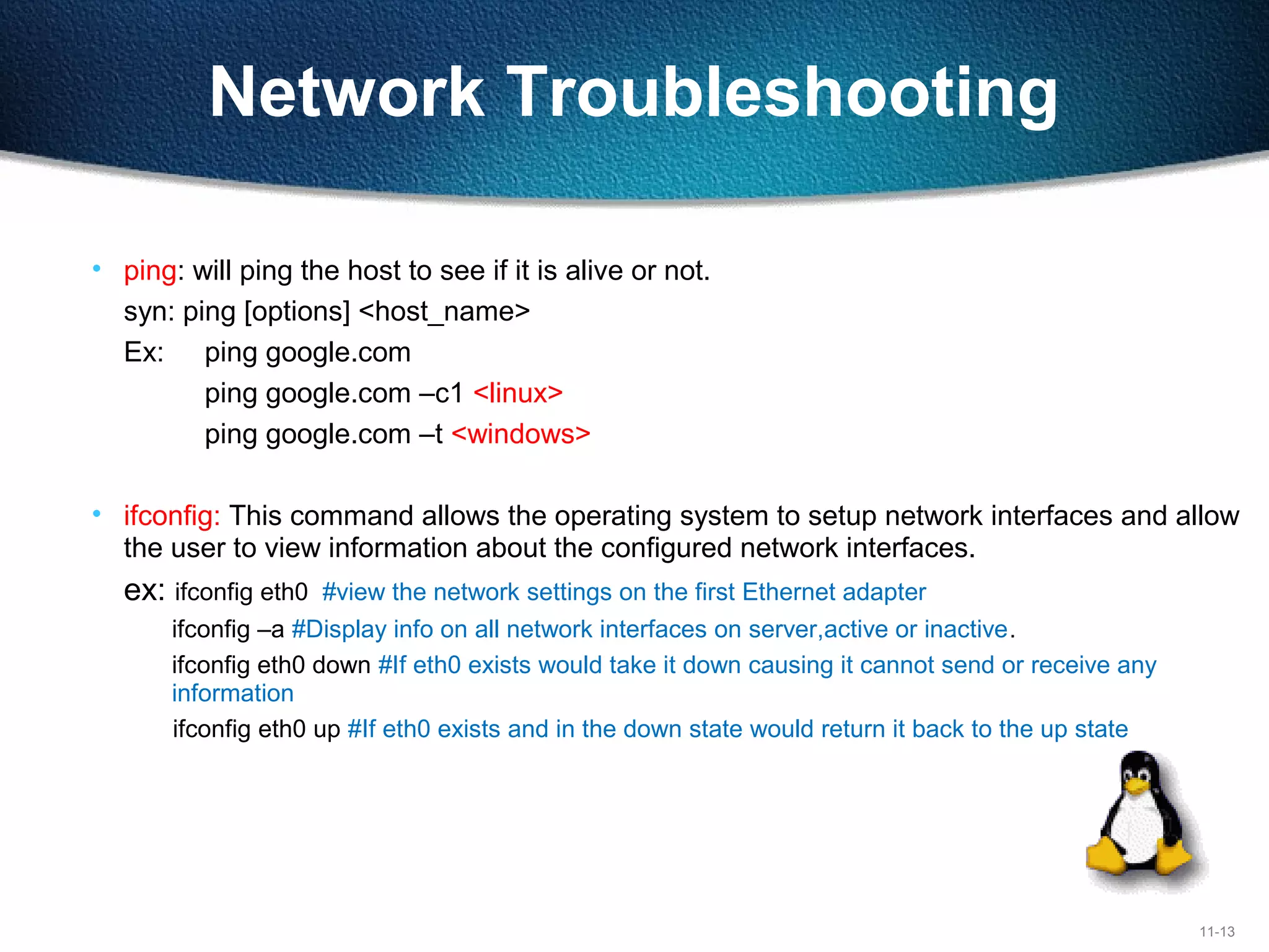 11-13
Network Troubleshooting
• ping: will ping the host to see if it is alive or not.
syn: ping [options] <host_name>
Ex: ping google.com
ping google.com –c1 <linux>
ping google.com –t <windows>
• ifconfig: This command allows the operating system to setup network interfaces and allow
the user to view information about the configured network interfaces.
ex: ifconfig eth0 #view the network settings on the first Ethernet adapter
ifconfig –a #Display info on all network interfaces on server,active or inactive.
ifconfig eth0 down #If eth0 exists would take it down causing it cannot send or receive any
information
ifconfig eth0 up #If eth0 exists and in the down state would return it back to the up state
 