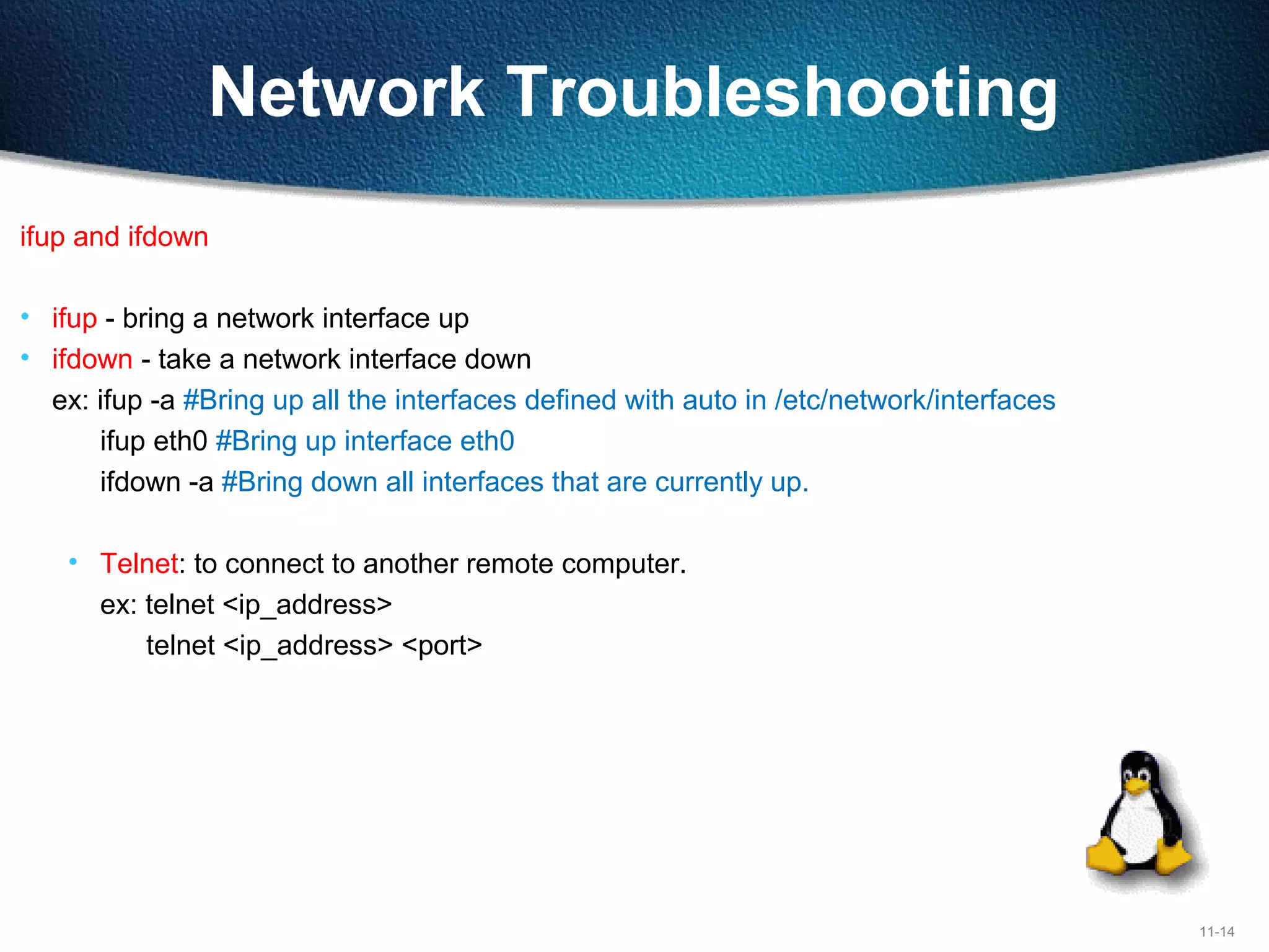 11-14
Network Troubleshooting
ifup and ifdown
• ifup - bring a network interface up
• ifdown - take a network interface down
ex: ifup -a #Bring up all the interfaces defined with auto in /etc/network/interfaces
ifup eth0 #Bring up interface eth0
ifdown -a #Bring down all interfaces that are currently up.
• Telnet: to connect to another remote computer.
ex: telnet <ip_address>
telnet <ip_address> <port>
 