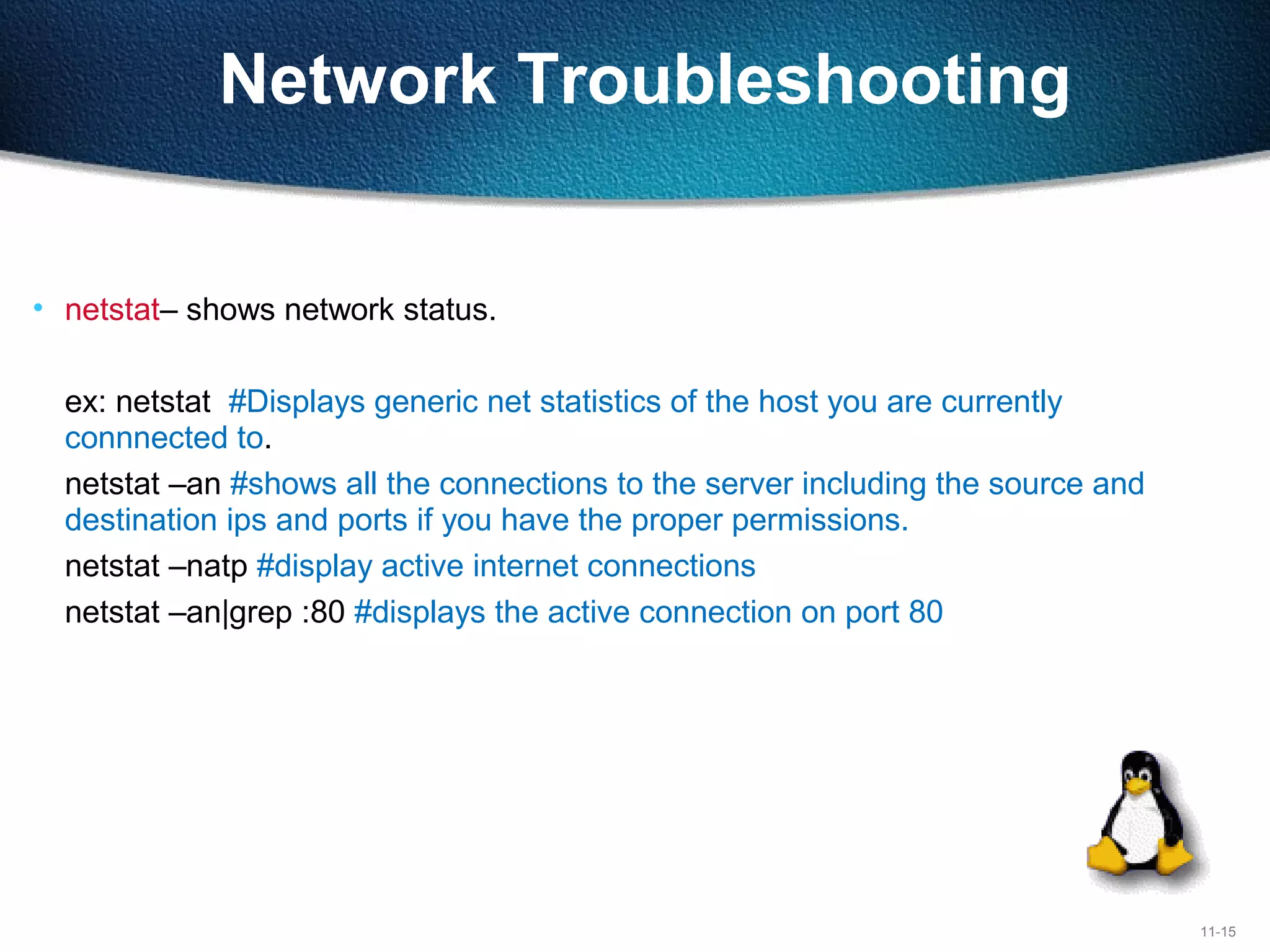 11-15
Network Troubleshooting
• netstat– shows network status.
ex: netstat #Displays generic net statistics of the host you are currently
connnected to.
netstat –an #shows all the connections to the server including the source and
destination ips and ports if you have the proper permissions.
netstat –natp #display active internet connections
netstat –an|grep :80 #displays the active connection on port 80
 