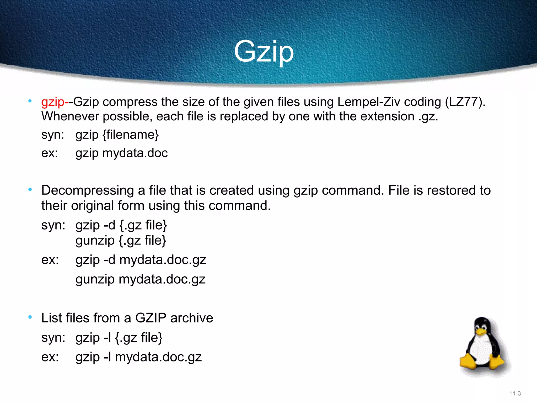 11-3
Gzip
• gzip--Gzip compress the size of the given files using Lempel-Ziv coding (LZ77).
Whenever possible, each file is replaced by one with the extension .gz.
syn: gzip {filename}
ex: gzip mydata.doc
• Decompressing a file that is created using gzip command. File is restored to
their original form using this command.
syn: gzip -d {.gz file}
gunzip {.gz file}
ex: gzip -d mydata.doc.gz
gunzip mydata.doc.gz
• List files from a GZIP archive
syn: gzip -l {.gz file}
ex: gzip -l mydata.doc.gz
 