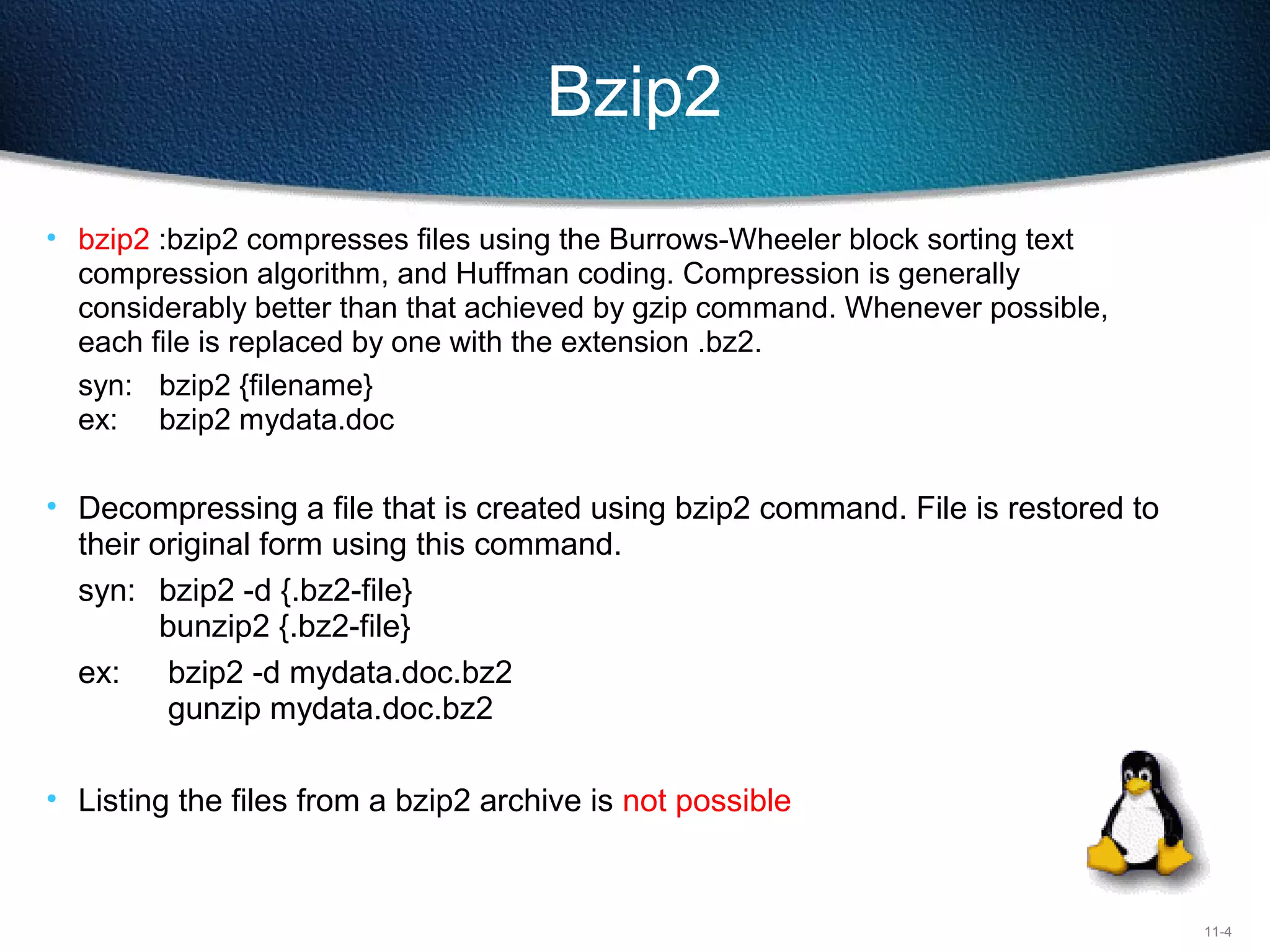 11-4
Bzip2
• bzip2 :bzip2 compresses files using the Burrows-Wheeler block sorting text
compression algorithm, and Huffman coding. Compression is generally
considerably better than that achieved by gzip command. Whenever possible,
each file is replaced by one with the extension .bz2.
syn: bzip2 {filename}
ex: bzip2 mydata.doc
• Decompressing a file that is created using bzip2 command. File is restored to
their original form using this command.
syn: bzip2 -d {.bz2-file}
bunzip2 {.bz2-file}
ex: bzip2 -d mydata.doc.bz2
gunzip mydata.doc.bz2
• Listing the files from a bzip2 archive is not possible
 