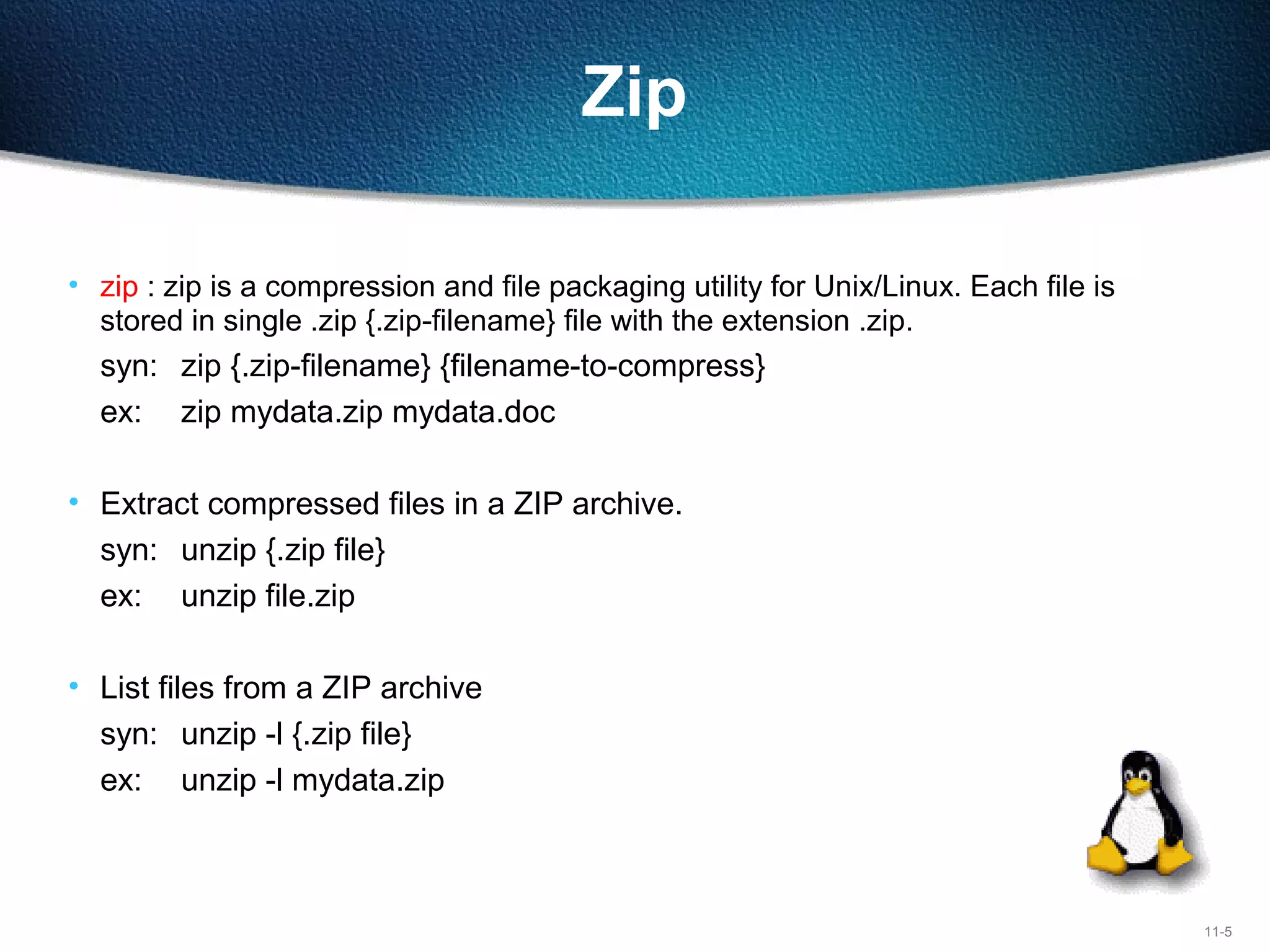 11-5
Zip
• zip : zip is a compression and file packaging utility for Unix/Linux. Each file is 
stored in single .zip {.zip-filename} file with the extension .zip.
syn:  zip {.zip-filename} {filename-to-compress}
ex: zip mydata.zip mydata.doc
• Extract compressed files in a ZIP archive.
syn: unzip {.zip file}
ex: unzip file.zip
• List files from a ZIP archive
syn: unzip -l {.zip file}
ex: unzip -l mydata.zip
 