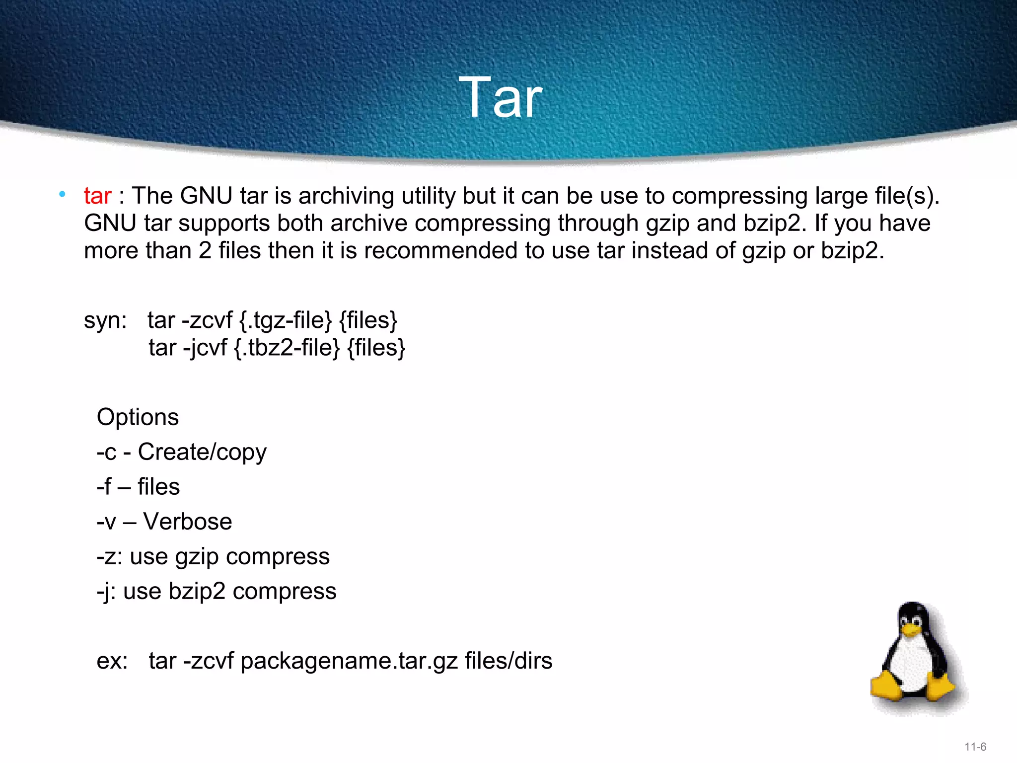 11-6
Tar
• tar : The GNU tar is archiving utility but it can be use to compressing large file(s). 
GNU tar supports both archive compressing through gzip and bzip2. If you have 
more than 2 files then it is recommended to use tar instead of gzip or bzip2.
syn:   tar -zcvf {.tgz-file} {files}
tar -jcvf {.tbz2-file} {files}
Options
-c - Create/copy
-f – files
-v – Verbose
-z: use gzip compress
-j: use bzip2 compress
ex:  tar -zcvf packagename.tar.gz files/dirs
 