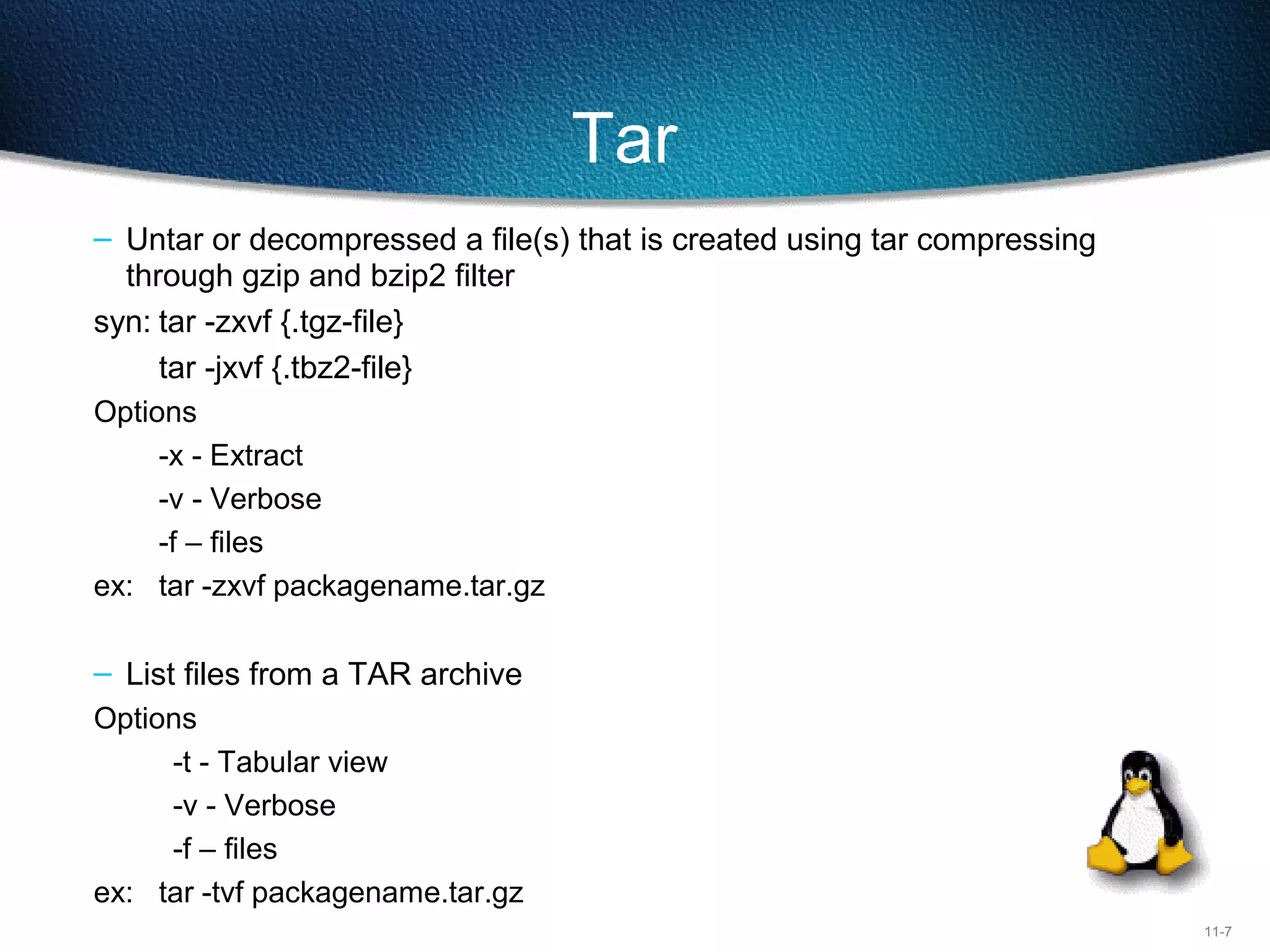 11-7
Tar
– Untar or decompressed a file(s) that is created using tar compressing 
through gzip and bzip2 filter
syn: tar -zxvf {.tgz-file}
tar -jxvf {.tbz2-file}
Options
-x - Extract
-v - Verbose
-f – files
ex: tar -zxvf packagename.tar.gz
– List files from a TAR archive
Options
-t - Tabular view
-v - Verbose
-f – files
ex: tar -tvf packagename.tar.gz
 