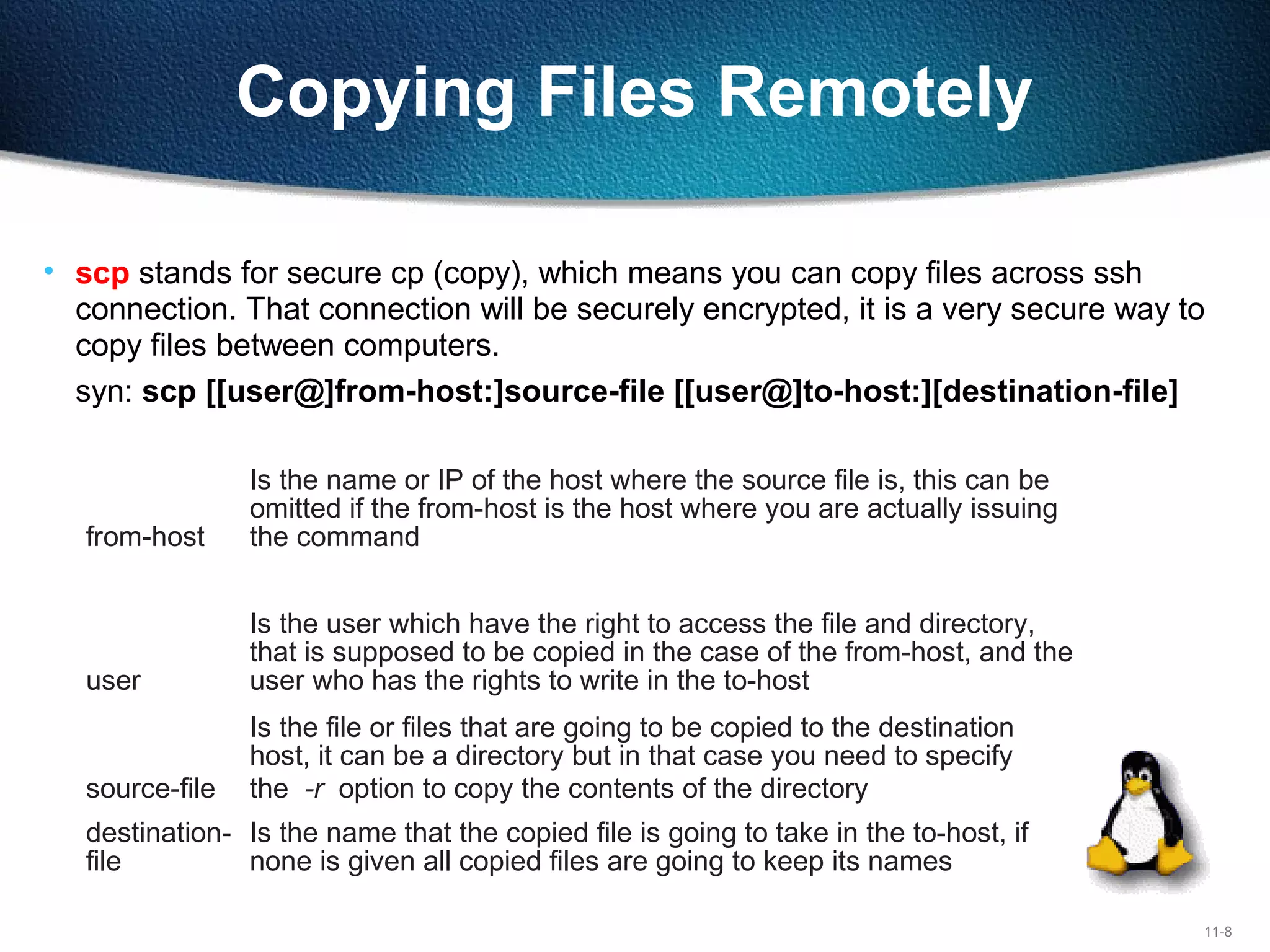 11-8
Copying Files Remotely
• scp stands for secure cp (copy), which means you can copy files across ssh 
connection. That connection will be securely encrypted, it is a very secure way to 
copy files between computers.
syn: scp [[user@]from-host:]source-file [[user@]to-host:][destination-file]
from-host
Is the name or IP of the host where the source file is, this can be
omitted if the from-host is the host where you are actually issuing
the command
user
Is the user which have the right to access the file and directory,
that is supposed to be copied in the case of the from-host, and the
user who has the rights to write in the to-host
source-file
Is the file or files that are going to be copied to the destination
host, it can be a directory but in that case you need to specify
the -r option to copy the contents of the directory
destination-
file
Is the name that the copied file is going to take in the to-host, if
none is given all copied files are going to keep its names
 