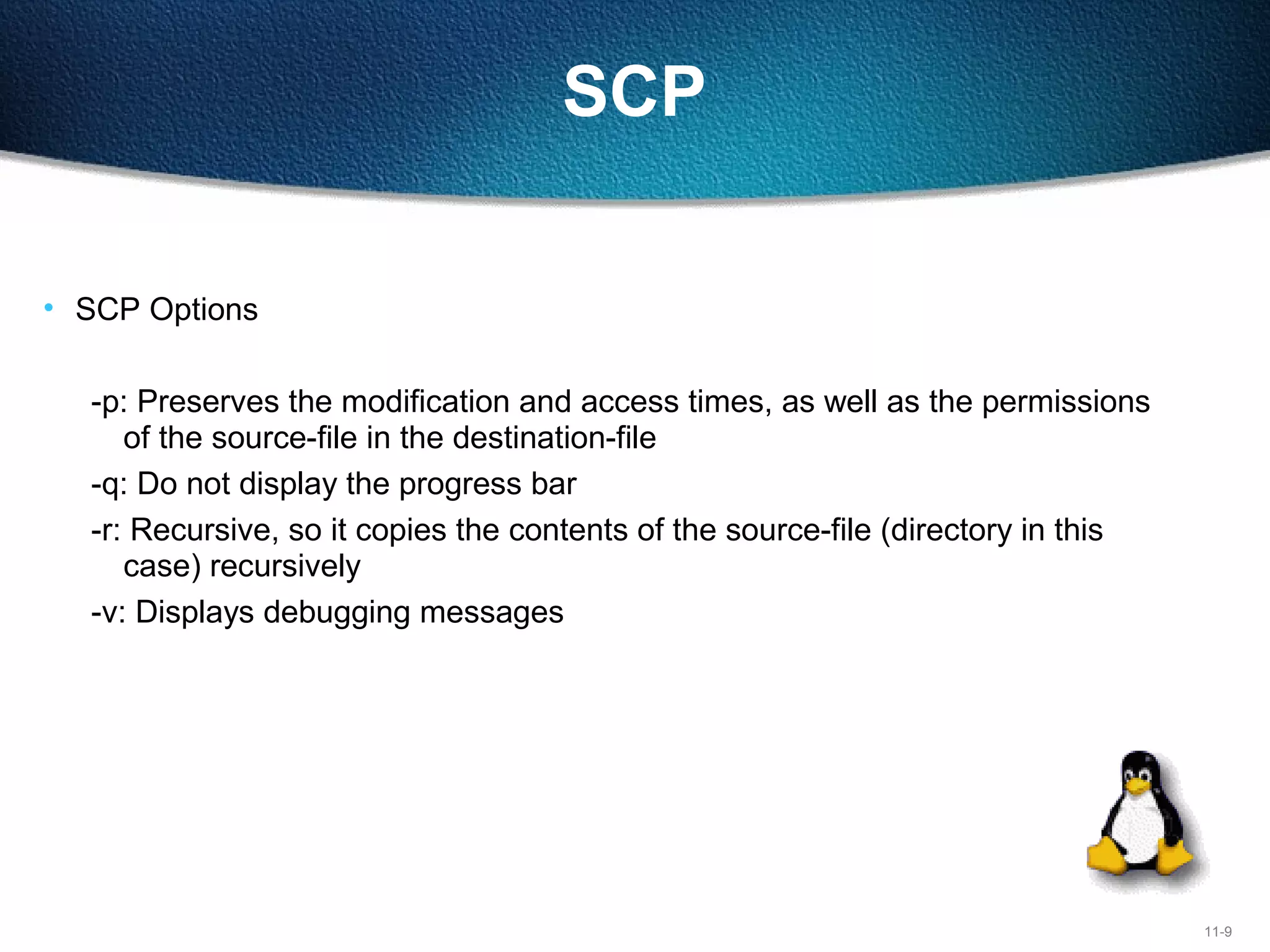 11-9
SCP
• SCP Options
-p: Preserves the modification and access times, as well as the permissions
of the source-file in the destination-file
-q: Do not display the progress bar
-r: Recursive, so it copies the contents of the source-file (directory in this
case) recursively
-v: Displays debugging messages
 