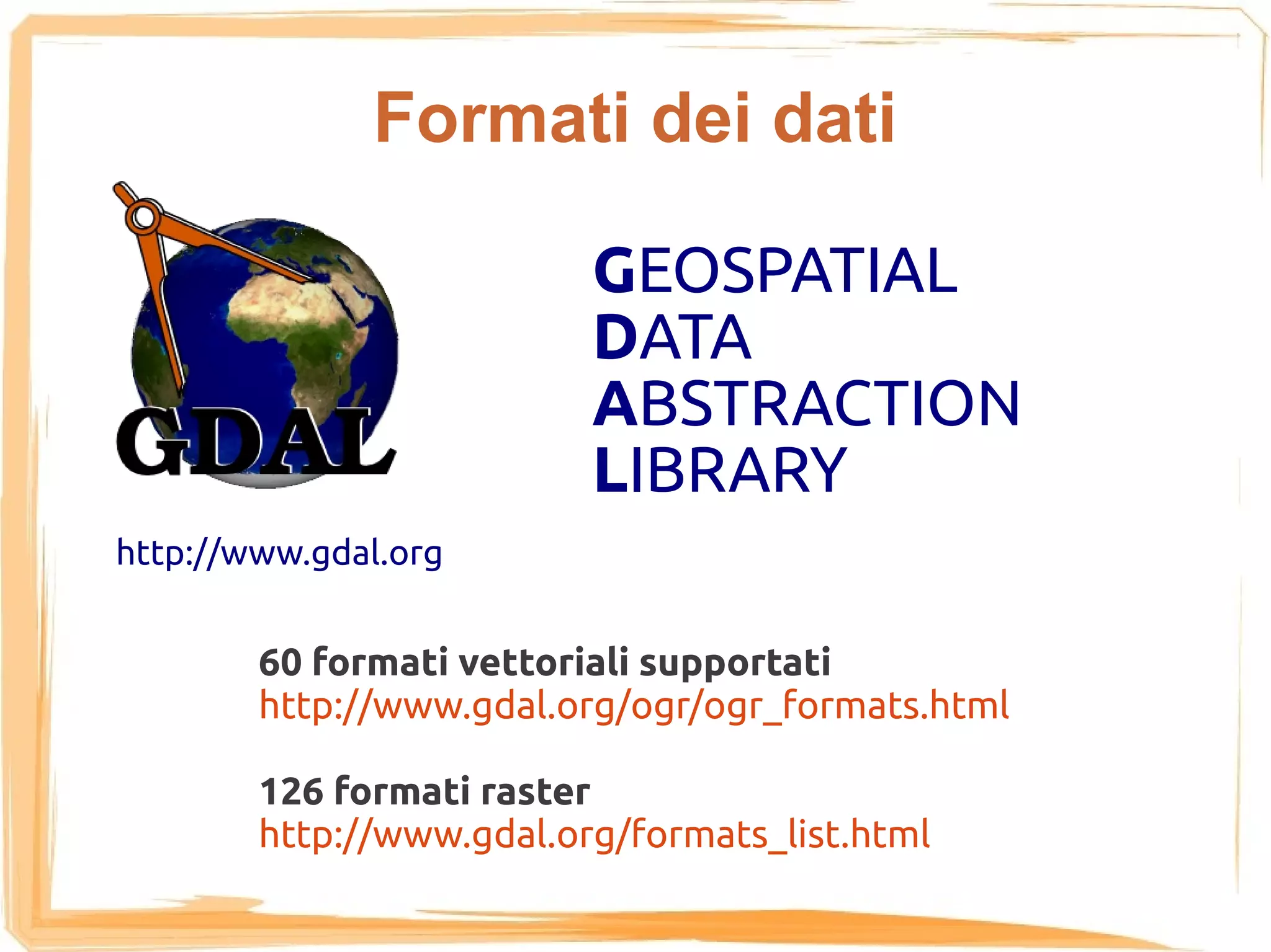 Formati dei dati

                          GEOSPATIAL
                          DATA
                          ABSTRACTION
                          LIBRARY
http://www.gdal.org


        60 formati vettoriali supportati
        http://www.gdal.org/ogr/ogr_formats.html

        126 formati raster
        http://www.gdal.org/formats_list.html
 