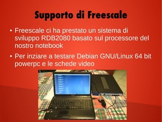 Supporto di Freescale
● Freescale ci ha prestato un sistema di
sviluppo RDB2080 basato sul processore del
nostro notebook
● Per inziare a testare Debian GNU/Linux 64 bit
powerpc e le schede video
 
