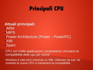Attuali principali:
●ARM
●MIPS
●Power Architecture (Power - PowerPC)
●X86
●Sparc
CPU con molte applicazioni ( proprietarie) vincolano la
compatibilità delle cpu più nuove
Windows è nato ed è cresciuto su X86 .Utilizzato da tutti, ha
costretto le nuove CPU a mantenere la compatibilità
Principali CPU
 