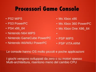 ● PS2 MIPS
● PS3 PowerPC
● PS4 x86_64
● Nintendo N64 MIPS
● Nintendo GameCube PowerPC
● Nintendo Wii/WiiU PowerPC
Le console hanno OS molto piccoli e poche applicazioni
I giochi vengono sviluppati da zero o su motori spesso
Multi-architettura, risentono meno del cambio CPU
● Ms Xbox x86
● Ms Xbox 360 PowerPC
● Ms Xbox One X86_64
●
● PSP MIPS
● PSP VITA ARM
Processori Game Console
 