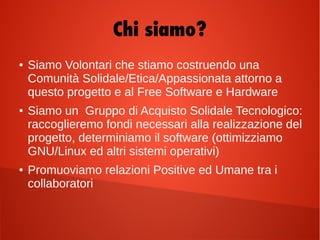 Chi siamo?
● Siamo Volontari che stiamo costruendo una
Comunità Solidale/Etica/Appassionata attorno a
questo progetto e al Free Software e Hardware
● Siamo un Gruppo di Acquisto Solidale Tecnologico:
raccoglieremo fondi necessari alla realizzazione del
progetto, determiniamo il software (ottimizziamo
GNU/Linux ed altri sistemi operativi)
● Promuoviamo relazioni Positive ed Umane tra i
collaboratori
 