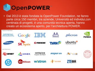 ● Dal 2013 è stata fondata la OpenPower Foundation, ne fanno
parte circa 150 membri, tra aziende, Università ed individui,con
centinaia di progetti, è una comunità tecnica aperta, hanno
creato un ecosistema aperto, per l'architettura POWER.
 