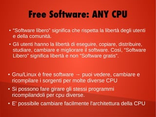 ● “Software libero” significa che rispetta la libertà degli utenti
e della comunità.
● Gli utenti hanno la libertà di eseguire, copiare, distribuire,
studiare, cambiare e migliorare il software. Così, “Software
Libero” significa libertà e non “Software gratis”.
Free Software: ANY CPU
● Gnu/Linux è free software → puoi vedere, cambiare e
ricompilare i sorgenti per molte diverse CPU
● Si possono fare girare gli stessi programmi
ricompilandoli per cpu diverse.
● E' possibile cambiare facilmente l'architettura della CPU
 